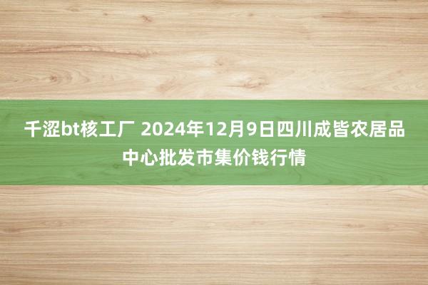 千涩bt核工厂 2024年12月9日四川成皆农居品中心批发市集价钱行情