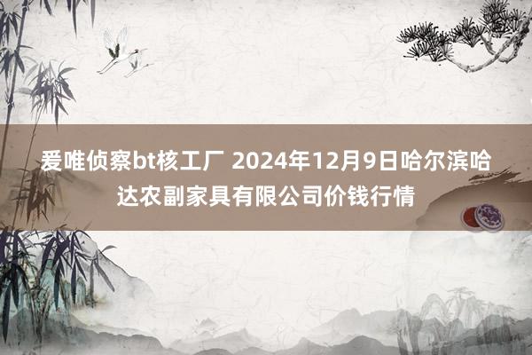 爰唯侦察bt核工厂 2024年12月9日哈尔滨哈达农副家具有限公司价钱行情