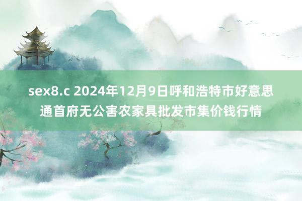 sex8.c 2024年12月9日呼和浩特市好意思通首府无公害农家具批发市集价钱行情