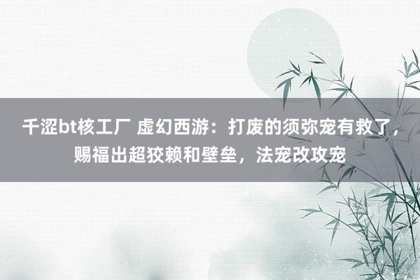 千涩bt核工厂 虚幻西游：打废的须弥宠有救了，赐福出超狡赖和壁垒，法宠改攻宠