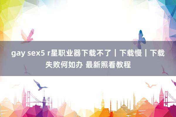 gay sex5 r星职业器下载不了｜下载慢｜下载失败何如办 最新照看教程