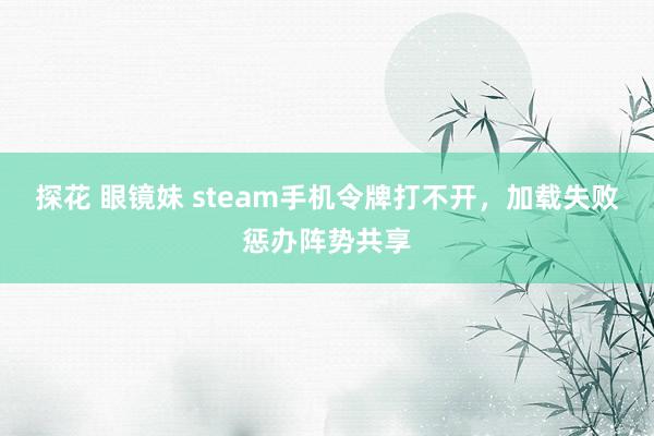 探花 眼镜妹 steam手机令牌打不开，加载失败惩办阵势共享