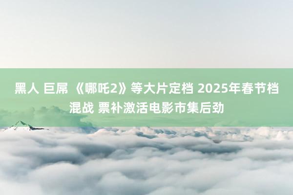 黑人 巨屌 《哪吒2》等大片定档 2025年春节档混战 票补激活电影市集后劲