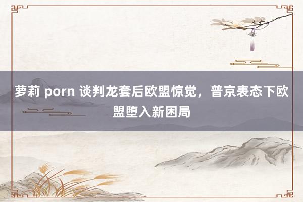 萝莉 porn 谈判龙套后欧盟惊觉，普京表态下欧盟堕入新困局