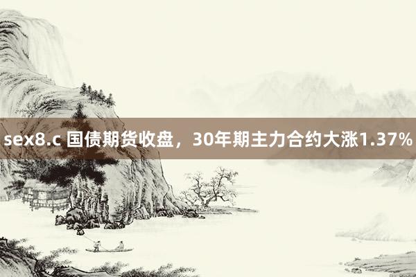 sex8.c 国债期货收盘，30年期主力合约大涨1.37%