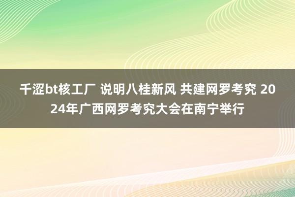 千涩bt核工厂 说明八桂新风 共建网罗考究 2024年广西网罗考究大会在南宁举行