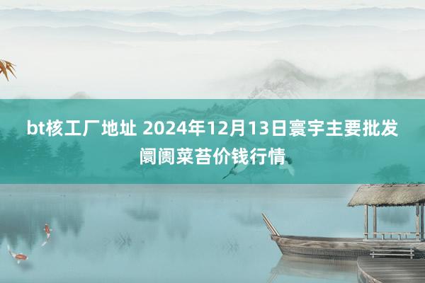 bt核工厂地址 2024年12月13日寰宇主要批发阛阓菜苔价钱行情