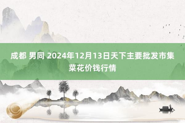 成都 男同 2024年12月13日天下主要批发市集菜花价钱行情