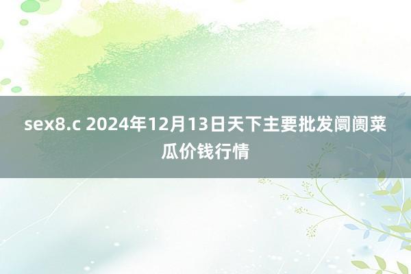 sex8.c 2024年12月13日天下主要批发阛阓菜瓜价钱行情