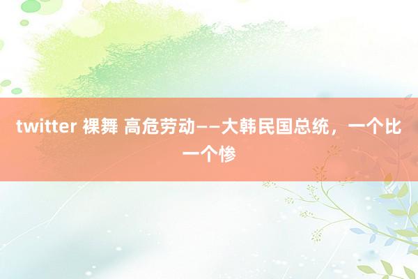 twitter 裸舞 高危劳动——大韩民国总统，一个比一个惨