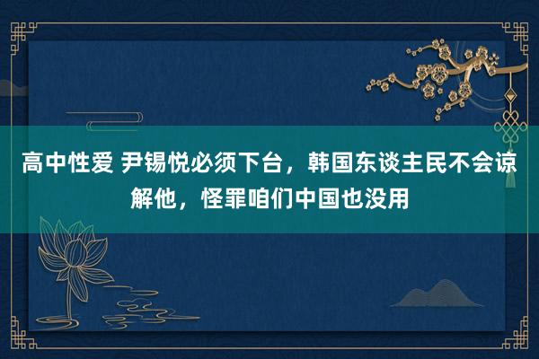 高中性爱 尹锡悦必须下台，韩国东谈主民不会谅解他，怪罪咱们中国也没用