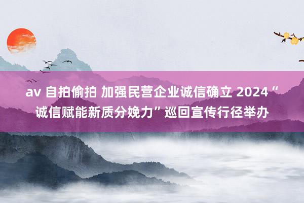 av 自拍偷拍 加强民营企业诚信确立 2024“诚信赋能新质分娩力”巡回宣传行径举办