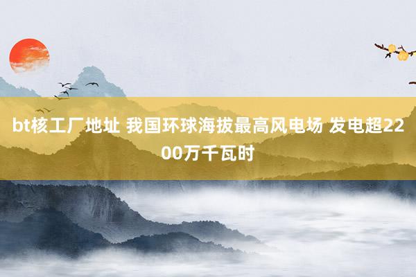 bt核工厂地址 我国环球海拔最高风电场 发电超2200万千瓦时