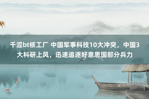 千涩bt核工厂 中国军事科技10大冲突，中国3大科研上风，迅速追逐好意思国部分兵力