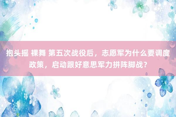 抱头摇 裸舞 第五次战役后，志愿军为什么要调度政策，启动跟好意思军力拼阵脚战？