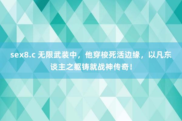 sex8.c 无限武装中，他穿梭死活边缘，以凡东谈主之躯铸就战神传奇！