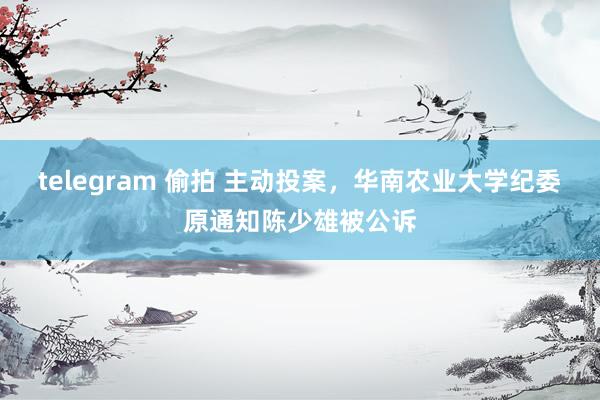 telegram 偷拍 主动投案，华南农业大学纪委原通知陈少雄被公诉