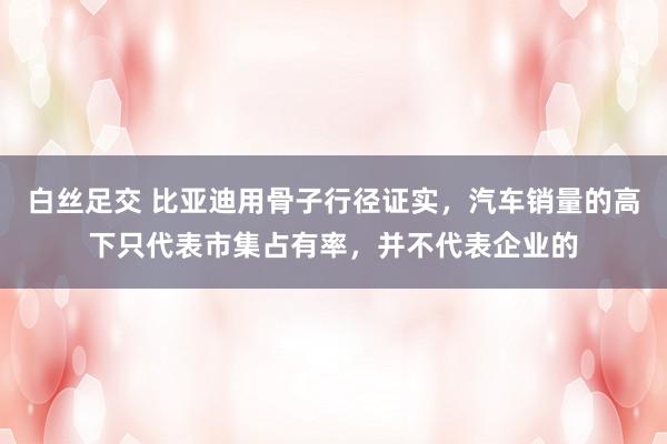 白丝足交 比亚迪用骨子行径证实，汽车销量的高下只代表市集占有率，并不代表企业的