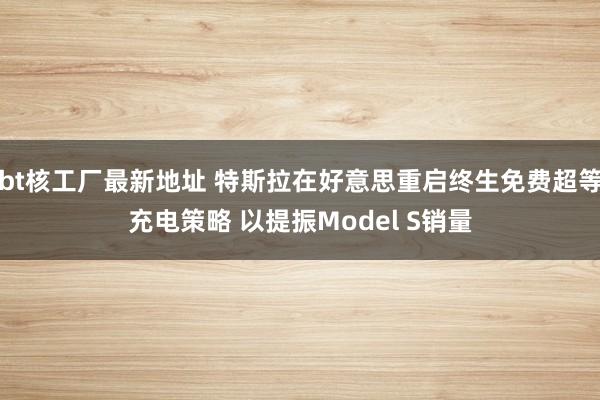 bt核工厂最新地址 特斯拉在好意思重启终生免费超等充电策略 以提振Model S销量