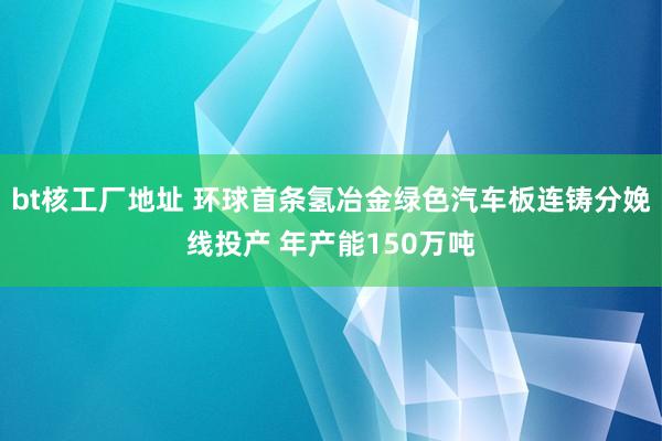 bt核工厂地址 环球首条氢冶金绿色汽车板连铸分娩线投产 年产能150万吨