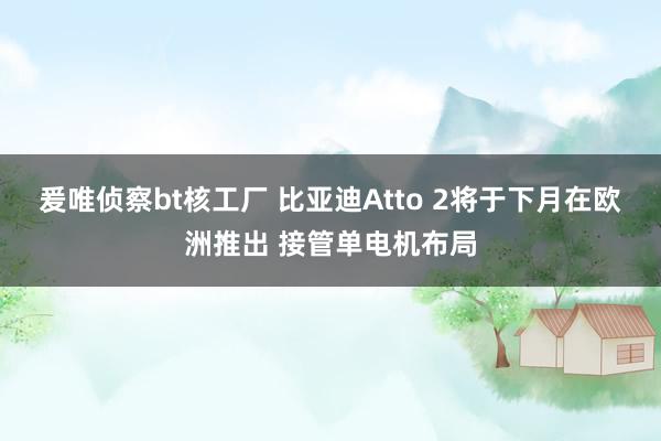 爰唯侦察bt核工厂 比亚迪Atto 2将于下月在欧洲推出 接管单电机布局