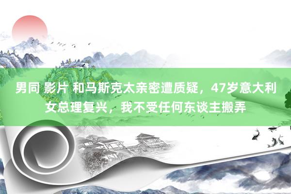 男同 影片 和马斯克太亲密遭质疑，47岁意大利女总理复兴，我不受任何东谈主搬弄