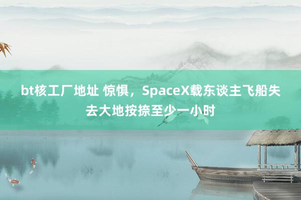 bt核工厂地址 惊惧，SpaceX载东谈主飞船失去大地按捺至少一小时