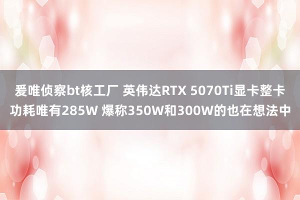 爰唯侦察bt核工厂 英伟达RTX 5070Ti显卡整卡功耗唯有285W 爆称350W和300W的也在想法中