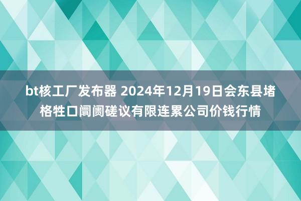 bt核工厂发布器 2024年12月19日会东县堵格牲口阛阓磋议有限连累公司价钱行情