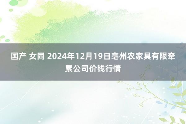 国产 女同 2024年12月19日亳州农家具有限牵累公司价钱行情