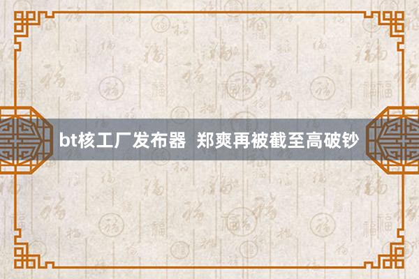 bt核工厂发布器  郑爽再被截至高破钞