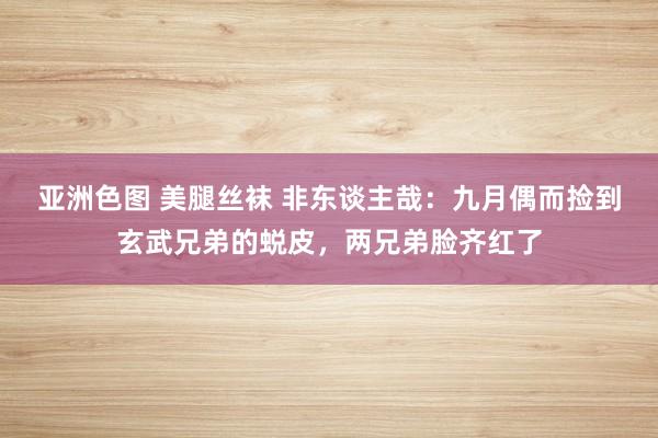 亚洲色图 美腿丝袜 非东谈主哉：九月偶而捡到玄武兄弟的蜕皮，两兄弟脸齐红了