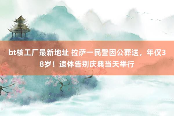 bt核工厂最新地址 拉萨一民警因公葬送，年仅38岁！遗体告别庆典当天举行