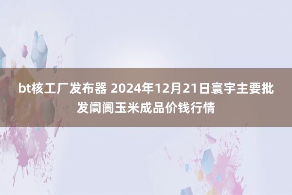 bt核工厂发布器 2024年12月21日寰宇主要批发阛阓玉米成品价钱行情