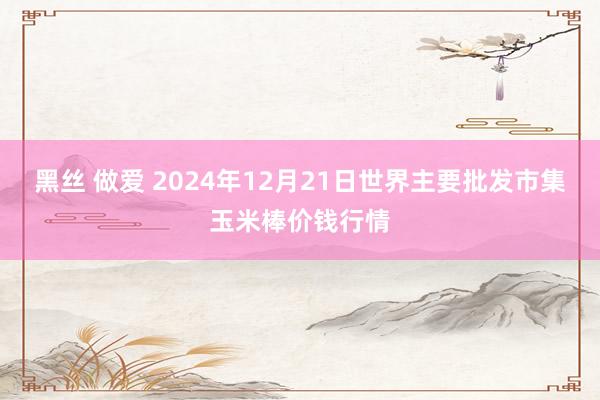 黑丝 做爱 2024年12月21日世界主要批发市集玉米棒价钱行情