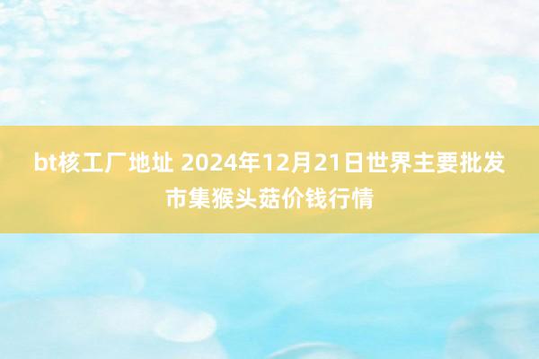 bt核工厂地址 2024年12月21日世界主要批发市集猴头菇价钱行情