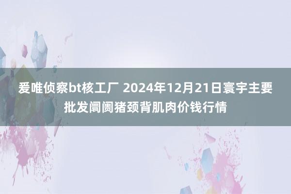 爰唯侦察bt核工厂 2024年12月21日寰宇主要批发阛阓猪颈背肌肉价钱行情