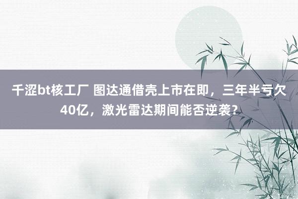 千涩bt核工厂 图达通借壳上市在即，三年半亏欠40亿，激光雷达期间能否逆袭？