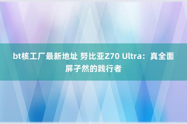 bt核工厂最新地址 努比亚Z70 Ultra：真全面屏孑然的践行者