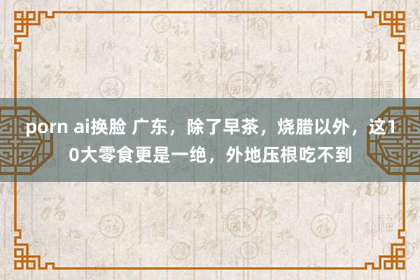 porn ai换脸 广东，除了早茶，烧腊以外，这10大零食更是一绝，外地压根吃不到