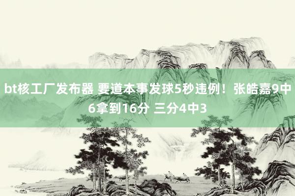 bt核工厂发布器 要道本事发球5秒违例！张皓嘉9中6拿到16分 三分4中3