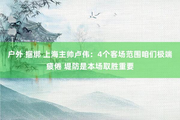 户外 捆绑 上海主帅卢伟：4个客场范围咱们极端疲倦 堤防是本场取胜重要