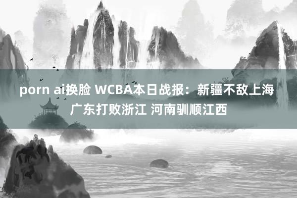 porn ai换脸 WCBA本日战报：新疆不敌上海 广东打败浙江 河南驯顺江西