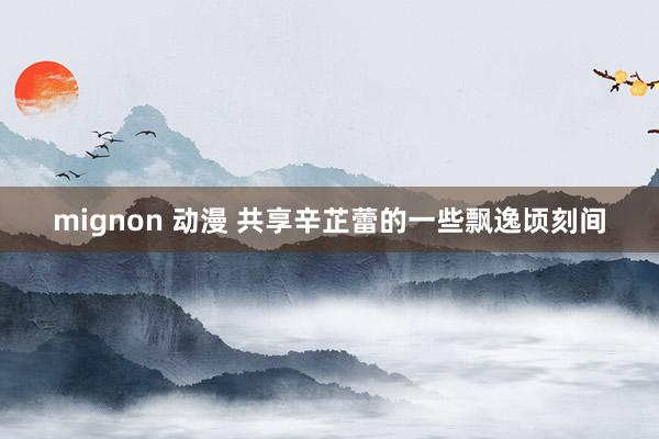 mignon 动漫 共享辛芷蕾的一些飘逸顷刻间