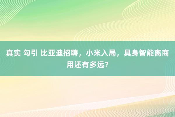 真实 勾引 比亚迪招聘，小米入局，具身智能离商用还有多远？