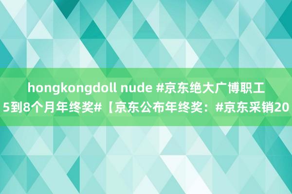 hongkongdoll nude #京东绝大广博职工5到8个月年终奖#【京东公布年终奖：#京东采销20