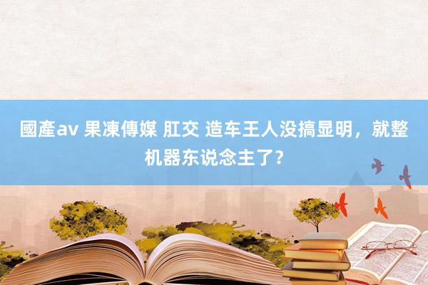 國產av 果凍傳媒 肛交 造车王人没搞显明，就整机器东说念主了？