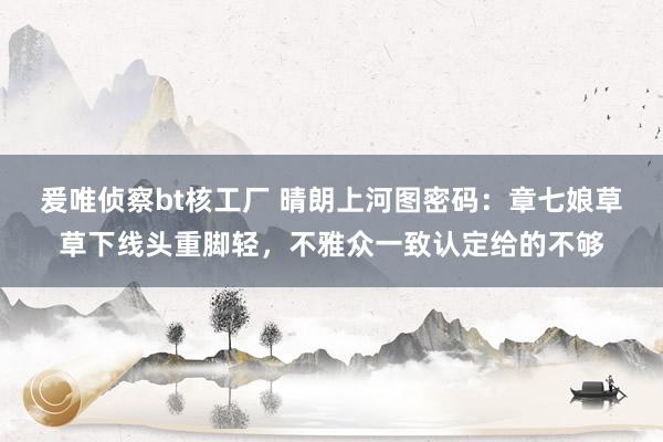 爰唯侦察bt核工厂 晴朗上河图密码：章七娘草草下线头重脚轻，不雅众一致认定给的不够