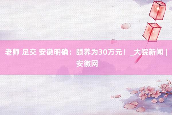 老师 足交 安徽明确：颐养为30万元！_大皖新闻 | 安徽网