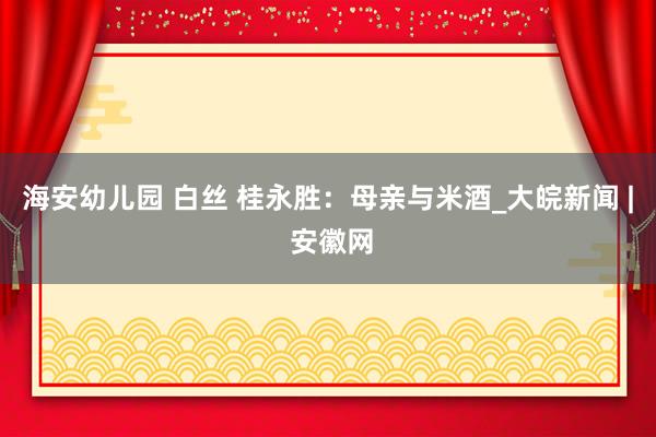 海安幼儿园 白丝 桂永胜：母亲与米酒_大皖新闻 | 安徽网